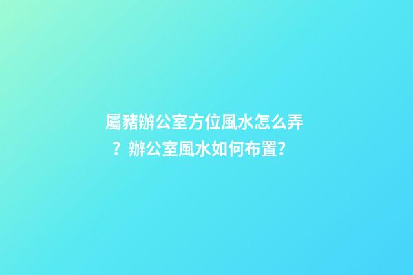 屬豬辦公室方位風水怎么弄？辦公室風水如何布置？